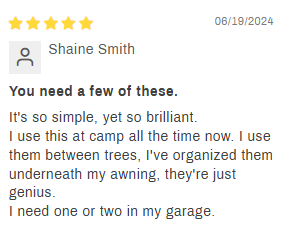 5-star Review by customer Shaine Smith: You need a few of these. It's so simple, yet so brilliant. I sue this at camp all the time now. I use them between trees, I've organized them underneath my awning, they're just genius. I need one or two in my garage.