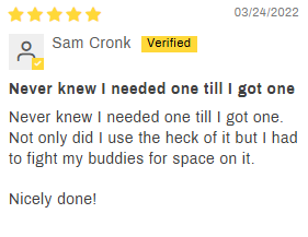 5-star customer review by Sam Cronk: Never knew I neede one till I got one. Not only did I use the heck out of it, but I had to fight my buddies for space on it. Nicely done!