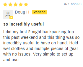 5-star customer review by Doug H: so incredibly useful. I did my first 2 night backpacking trip this past weekend and this thing was so incredibly useful to have on hand. Held wet clothes and multiple pieces of gear with no issues. Very simple to set up and use.