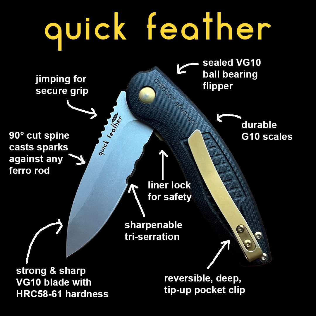 quick feather by outdoor element is the super smooth flipper knife with a strong & sharp VG10 steel blade and durable G10 scales. The deep, tip-up pocket clip is reversible. Use the 90 degree cut spine to cast sparks against a ferro rod